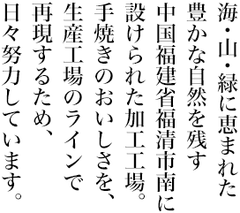 海・山・緑に恵まれた豊かな自然を残す中国福建省福清市南に設けられた加工工場。手焼きの美味しさを、工場の生産ラインで再現しています。